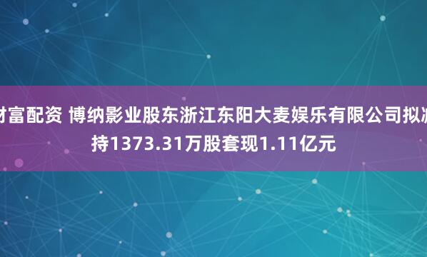 财富配资 博纳影业股东浙江东阳大麦娱乐有限公司拟减持1373.31万股套现1.11亿元