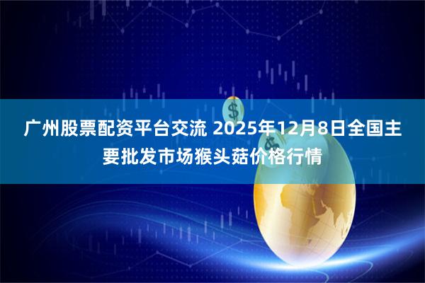 广州股票配资平台交流 2025年12月8日全国主要批发市场猴头菇价格行情