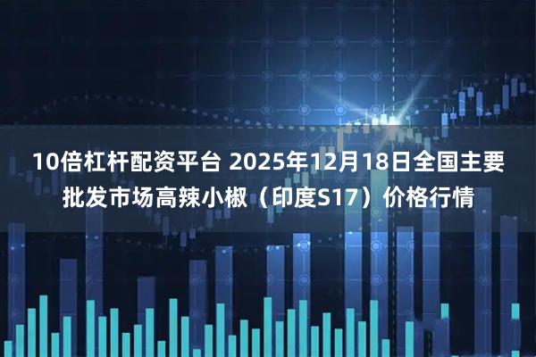 10倍杠杆配资平台 2025年12月18日全国主要批发市场高辣小椒（印度S17）价格行情