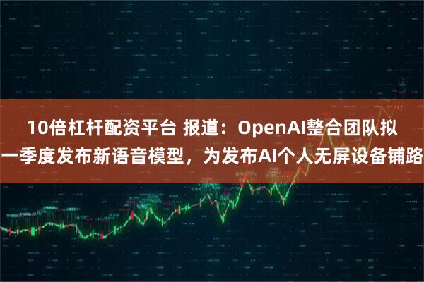 10倍杠杆配资平台 报道：OpenAI整合团队拟一季度发布新语音模型，为发布AI个人无屏设备铺路