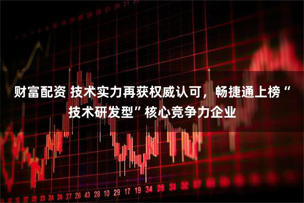 财富配资 技术实力再获权威认可，畅捷通上榜“技术研发型”核心竞争力企业