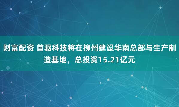 财富配资 首驱科技将在柳州建设华南总部与生产制造基地，总投资15.21亿元