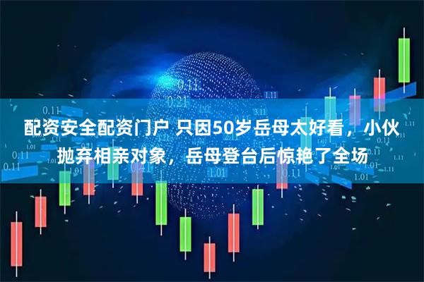 配资安全配资门户 只因50岁岳母太好看，小伙抛弃相亲对象，岳母登台后惊艳了全场