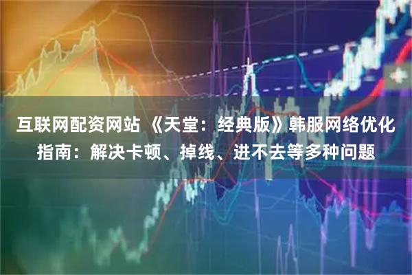 互联网配资网站 《天堂：经典版》韩服网络优化指南：解决卡顿、掉线、进不去等多种问题