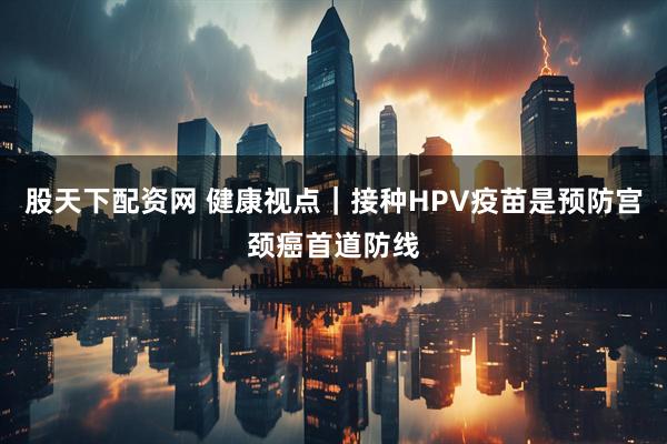 股天下配资网 健康视点｜接种HPV疫苗是预防宫颈癌首道防线