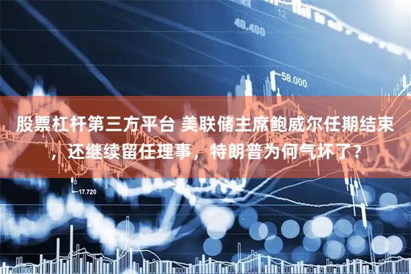 股票杠杆第三方平台 美联储主席鲍威尔任期结束，还继续留任理事，特朗普为何气坏了？