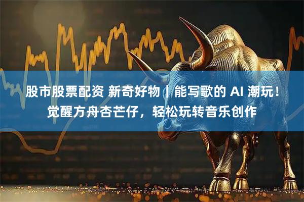股市股票配资 新奇好物｜能写歌的 AI 潮玩！觉醒方舟杏芒仔，轻松玩转音乐创作