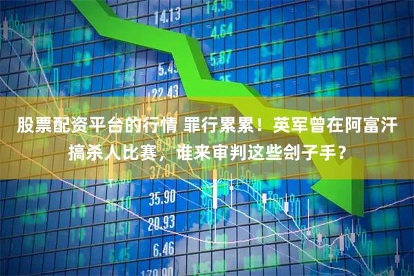 股票配资平台的行情 罪行累累！英军曾在阿富汗搞杀人比赛，谁来审判这些刽子手？