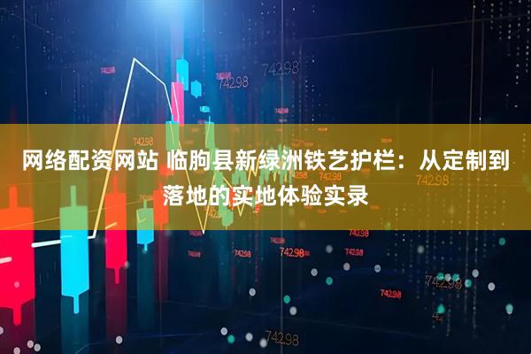 网络配资网站 临朐县新绿洲铁艺护栏：从定制到落地的实地体验实录