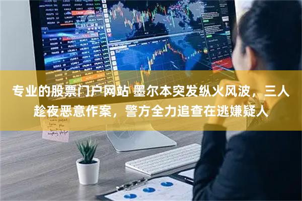 专业的股票门户网站 墨尔本突发纵火风波，三人趁夜恶意作案，警方全力追查在逃嫌疑人