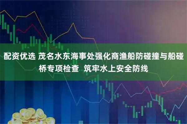 配资优选 茂名水东海事处强化商渔船防碰撞与船碰桥专项检查  筑牢水上安全防线