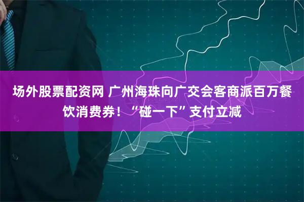 场外股票配资网 广州海珠向广交会客商派百万餐饮消费券！“碰一下”支付立减