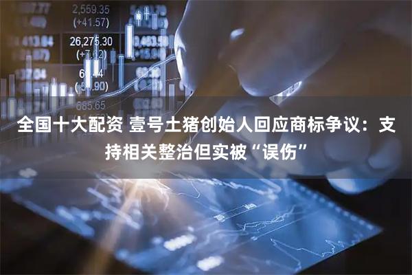 全国十大配资 壹号土猪创始人回应商标争议:支持相关整治但实被“误伤”