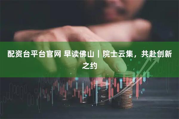 配资台平台官网 早读佛山｜院士云集，共赴创新之约