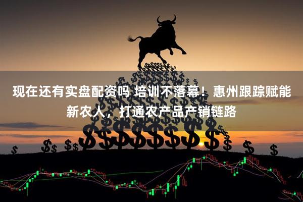 现在还有实盘配资吗 培训不落幕！惠州跟踪赋能新农人，打通农产品产销链路