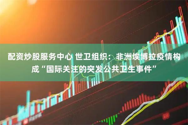 配资炒股服务中心 世卫组织：非洲埃博拉疫情构成“国际关注的突发公共卫生事件”