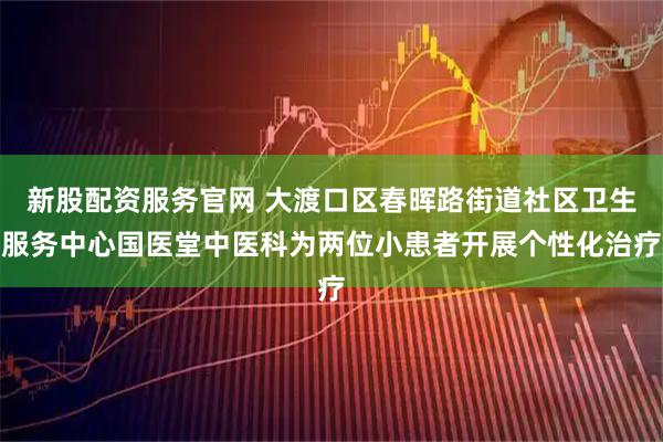 新股配资服务官网 大渡口区春晖路街道社区卫生服务中心国医堂中医科为两位小患者开展个性化治疗