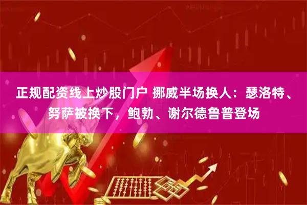 正规配资线上炒股门户 挪威半场换人：瑟洛特、努萨被换下，鲍勃、谢尔德鲁普登场