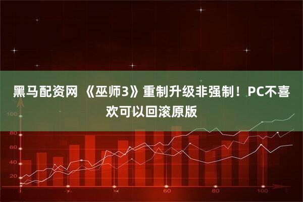 黑马配资网 《巫师3》重制升级非强制！PC不喜欢可以回滚原版