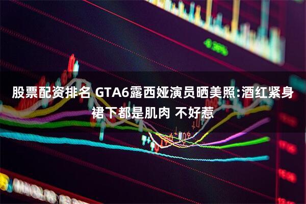股票配资排名 GTA6露西娅演员晒美照:酒红紧身裙下都是肌肉 不好惹