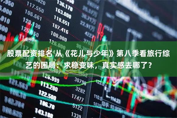 股票配资排名 从《花儿与少年》第八季看旅行综艺的困局：求稳变味，真实感去哪了？