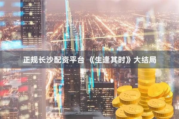 正规长沙配资平台 《生逢其时》大结局