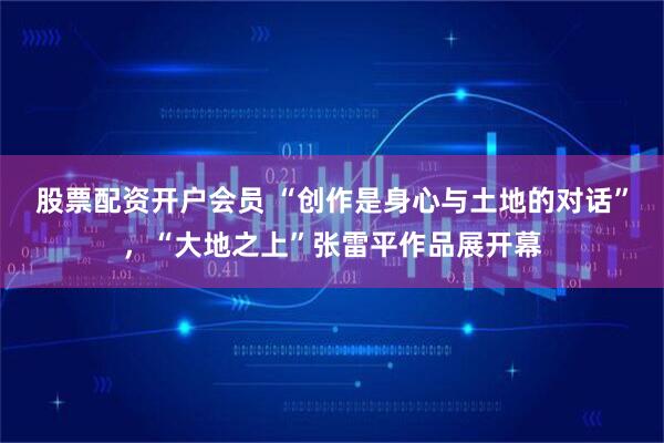 股票配资开户会员 “创作是身心与土地的对话”，“大地之上”张雷平作品展开幕